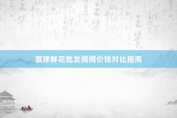 寰球鲜花批发阛阓价钱对比指南